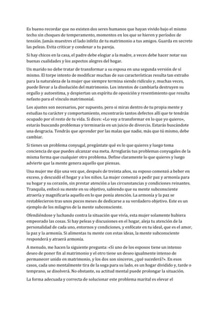 Es bueno recordar que no existen dos seres humanos que hayan vivido bajo el mismo
techo sin choques de temperamento, momentos en los que se hieren y períodos de
tensión. Jamás muestres el lado infeliz de tu matrimonio a tus amigos. Guarda en secreto
las peleas. Evita criticar y condenar a tu pareja.
Si hay chicos en la casa, el padre debe elogiar a la madre, a veces debe hacer notar sus
buenas cualidades y los aspectos alegres del hogar.
Un marido no debe tratar de transformar a su esposa en una segunda versión de sí
mismo. El torpe intento de modificar muchas de sus características resulta tan extraño
para la naturaleza de la mujer que siempre termina siendo ridículo y, muchas veces,
puede llevar a la disolución del matrimonio. Los intentos de cambiarla destruyen su
orgullo y autoestima, y despiertan un espíritu de oposición y resentimiento que resulta
nefasto para el vínculo matrimonial.
Los ajustes son necesarios, por supuesto, pero si miras dentro de tu propia mente y
estudias tu carácter y comportamiento, encontrarás tantos defectos allí que te tendrán
ocupado por el resto de tu vida. Si dices: «Lo voy a transformar en lo que yo quiero»,
estarás buscando problemas y terminarás en un juicio de divorcio. Estarás buscándote
una desgracia. Tendrás que aprender por las malas que nadie, más que tú mismo, debe
cambiar.
Si tienes un problema conyugal, pregúntate qué es lo que quieres y luego toma
conciencia de que puedes alcanzar esa meta. Arreglarás tus problemas conyugales de la
misma forma que cualquier otro problema. Define claramente lo que quieres y luego
advierte que la mente genera aquello que piensas.
Una mujer me dijo una vez que, después de treinta años, su esposo comenzó a beber en
exceso, y descuidó el hogar y a los niños. La mujer comenzó a pedir paz y armonía para
su hogar y su corazón, sin prestar atención a las circunstancias y condiciones reinantes.
Tranquila, enfocó su mente en su objetivo, sabiendo que su mente subconsciente
atraería y magnificaría aquello en lo que ponía atención. La armonía y la paz se
restablecieron tras unos pocos meses de dedicarse a su verdadero objetivo. Este es un
ejemplo de los milagros de la mente subconsciente.
Ofendiéndose y luchando contra la situación que vivía, esta mujer solamente hubiera
empeorado las cosas. Si hay peleas y discusiones en el hogar, aleja tu atención de la
personalidad de cada uno, entornos y condiciones, y enfócate en tu ideal, que es el amor,
la paz y la armonía. Si alimentas tu mente con estas ideas, la mente subconsciente
responderá y atraerá armonía.
A menudo, me hacen la siguiente pregunta: «Si uno de los esposos tiene un intenso
deseo de poner fin al matrimonio y el otro tiene un deseo igualmente intenso de
permanecer unido en matrimonio, y los dos son sinceros, ¿qué sucederá?». En esos
casos, cada uno mentalmente tira de la soga para su lado, es un hogar dividido y, tarde o
temprano, se disolverá. No obstante, su actitud mental puede prolongar la situación.
La forma adecuada y correcta de solucionar este problema marital es elevar el
 