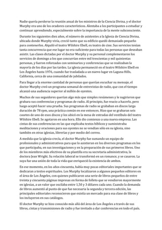 Nadie quería perderse la reunión anual de los ministros de la Ciencia Divina, y el doctor
Murphy era uno de los oradores característicos. Alentaba a los participantes a estudiar y
continuar aprendiendo, especialmente sobre la importancia de la mente subconsciente.
Durante los siguientes diez años, el número de asistentes a la Iglesia de Ciencia Divina,
ubicada donde Murphy vivía, creció tanto que su edificio quedó demasiado pequeño
para contenerlos. Alquiló el teatro Wilshire Ebell, ex teatro de cine. Sus servicios tenían
tanta concurrencia que ese lugar no era suficiente para todas las personas que deseaban
asistir. Las clases dictadas por el doctor Murphy y su personal complementaron los
servicios de domingo a los que concurrían entre mil trescientas y mil quinientas
personas, y fueron reforzadas con seminarios y conferencias que se realizaban la
mayoría de los días por las tardes. La iglesia permaneció en el teatro Wilshire Ebell en
Los Ángeles hasta 1976, cuando fue trasladada a un nuevo lugar en Laguna Hills,
California, cerca de una comunidad de jubilados.
Para llegar a la enorme cantidad de personas que querían escuchar su mensaje, el
doctor Murphy creó un programa semanal de entrevistas de radio, que con el tiempo
alcanzó una audiencia superior al millón de oyentes.
Muchos de sus seguidores querían algo más que simples resúmenes y le sugirieron que
grabara sus conferencias y programas de radio. Al principio, fue reacio a hacerlo, pero
luego aceptó hacer una prueba. Sus programas de radio se grababan en discos larga
duración de 78 rpm, una práctica común en ese entonces. Hizo que se grabaran seis
casetes de uno de esos discos y los ubicó en la mesa de entradas del vestíbulo del teatro
Wilshire Ebell. Se agotaron en una hora. Ello dio comienzo a una nueva empresa. Las
cintas de sus conferencias en las que explicaba textos bíblicos y suministraba
meditaciones y oraciones para sus oyentes no se vendían sólo en su iglesia, sino
también en otras iglesias, librerías y por medio del correo.
A medida que la iglesia crecía, el doctor Murphy fue sumando un equipo de
profesionales y administrativos para que lo asistieran en los diversos programas en los
que participaba, en sus investigaciones y en la preparación de sus primeros libros. Uno
de los miembros más efectivos de su plantilla era su secretaria administrativa, la
doctora Jean Wright. Su relación laboral se transformó en un romance, y se casaron. La
suya fue una unión de toda la vida que enriqueció la existencia de ambos.
En ese momento, en los años cincuenta, había muy pocas editoriales importantes que se
dedicaran a textos espirituales. Los Murphy localizaron a algunos pequeños editores en
el área de Los Ángeles, con quienes publicaron una serie de libros pequeños de entre
treinta y cincuenta páginas impresas en forma de folleto que se vendieron mayormente
en iglesias, a un valor que oscilaba entre 1,50 y 3 dólares cada uno. Cuando la demanda
de libros aumentó al punto de que fue necesaria la segunda y tercera edición, las
principales editoriales reconocieron que existía un mercado para esa clase de libros y
los incluyeron en sus catálogos.
El doctor Murphy se hizo conocido más allá del área de Los Ángeles a través de sus
libros, cintas y transmisiones de radio y fue invitado a dar conferencias en todo el país.
 