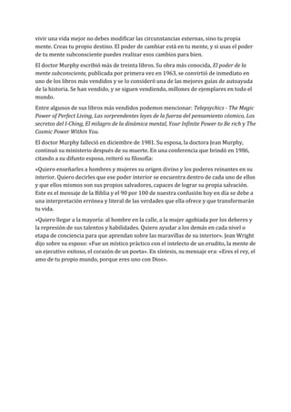 vivir una vida mejor no debes modificar las circunstancias externas, sino tu propia
mente. Creas tu propio destino. El poder de cambiar está en tu mente, y si usas el poder
de tu mente subconsciente puedes realizar esos cambios para bien.
El doctor Murphy escribió más de treinta libros. Su obra más conocida, El poder de la
mente subconsciente, publicada por primera vez en 1963, se convirtió de inmediato en
uno de los libros más vendidos y se lo consideró una de las mejores guías de autoayuda
de la historia. Se han vendido, y se siguen vendiendo, millones de ejemplares en todo el
mundo.
Entre algunos de sus libros más vendidos podemos mencionar: Telepsychics - The Magic
Power of Perfect Living, Las sorprendentes leyes de la fuerza del pensamiento cósmico, Los
secretos del I-Ching, El milagro de la dinámica mental, Your Infinite Power to Be rich y The
Cosmic Power Within You.
El doctor Murphy falleció en diciembre de 1981. Su esposa, la doctora Jean Murphy,
continuó su ministerio después de su muerte. En una conferencia que brindó en 1986,
citando a su difunto esposo, reiteró su filosofía:
«Quiero enseñarles a hombres y mujeres su origen divino y los poderes reinantes en su
interior. Quiero decirles que ese poder interior se encuentra dentro de cada uno de ellos
y que ellos mismos son sus propios salvadores, capaces de lograr su propia salvación.
Este es el mensaje de la Biblia y el 90 por 100 de nuestra confusión hoy en día se debe a
una interpretación errónea y literal de las verdades que ella ofrece y que transformarán
tu vida.
»Quiero llegar a la mayoría: al hombre en la calle, a la mujer agobiada por los deberes y
la represión de sus talentos y habilidades. Quiero ayudar a los demás en cada nivel o
etapa de conciencia para que aprendan sobre las maravillas de su interior». Jean Wright
dijo sobre su esposo: «Fue un místico práctico con el intelecto de un erudito, la mente de
un ejecutivo exitoso, el corazón de un poeta». En síntesis, su mensaje era: «Eres el rey, el
amo de tu propio mundo, porque eres uno con Dios».
 