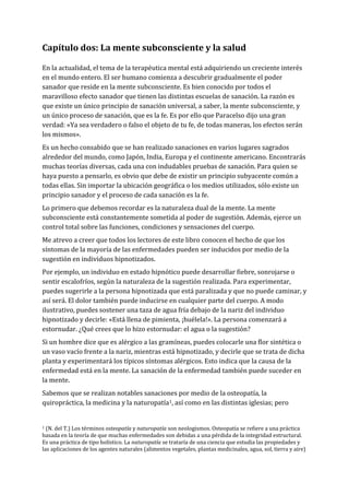Capítulo dos: La mente subconsciente y la salud
En la actualidad, el tema de la terapéutica mental está adquiriendo un creciente interés
en el mundo entero. El ser humano comienza a descubrir gradualmente el poder
sanador que reside en la mente subconsciente. Es bien conocido por todos el
maravilloso efecto sanador que tienen las distintas escuelas de sanación. La razón es
que existe un único principio de sanación universal, a saber, la mente subconsciente, y
un único proceso de sanación, que es la fe. Es por ello que Paracelso dijo una gran
verdad: «Ya sea verdadero o falso el objeto de tu fe, de todas maneras, los efectos serán
los mismos».
Es un hecho consabido que se han realizado sanaciones en varios lugares sagrados
alrededor del mundo, como Japón, India, Europa y el continente americano. Encontrarás
muchas teorías diversas, cada una con indudables pruebas de sanación. Para quien se
haya puesto a pensarlo, es obvio que debe de existir un principio subyacente común a
todas ellas. Sin importar la ubicación geográfica o los medios utilizados, sólo existe un
principio sanador y el proceso de cada sanación es la fe.
Lo primero que debemos recordar es la naturaleza dual de la mente. La mente
subconsciente está constantemente sometida al poder de sugestión. Además, ejerce un
control total sobre las funciones, condiciones y sensaciones del cuerpo.
Me atrevo a creer que todos los lectores de este libro conocen el hecho de que los
síntomas de la mayoría de las enfermedades pueden ser inducidos por medio de la
sugestión en individuos hipnotizados.
Por ejemplo, un individuo en estado hipnótico puede desarrollar fiebre, sonrojarse o
sentir escalofríos, según la naturaleza de la sugestión realizada. Para experimentar,
puedes sugerirle a la persona hipnotizada que está paralizada y que no puede caminar, y
así será. El dolor también puede inducirse en cualquier parte del cuerpo. A modo
ilustrativo, puedes sostener una taza de agua fría debajo de la nariz del individuo
hipnotizado y decirle: «Está llena de pimienta, ¡huélela!». La persona comenzará a
estornudar. ¿Qué crees que lo hizo estornudar: el agua o la sugestión?
Si un hombre dice que es alérgico a las gramíneas, puedes colocarle una flor sintética o
un vaso vacío frente a la nariz, mientras está hipnotizado, y decirle que se trata de dicha
planta y experimentará los típicos síntomas alérgicos. Esto indica que la causa de la
enfermedad está en la mente. La sanación de la enfermedad también puede suceder en
la mente.
Sabemos que se realizan notables sanaciones por medio de la osteopatía, la
quiropráctica, la medicina y la naturopatía1, así como en las distintas iglesias; pero
1 (N. del T.) Los términos osteopatía y naturopatía son neologismos. Osteopatía se refiere a una práctica
basada en la teoría de que muchas enfermedades son debidas a una pérdida de la integridad estructural.
Es una práctica de tipo holístico. La naturopatía se trataría de una ciencia que estudia las propiedades y
las aplicaciones de los agentes naturales (alimentos vegetales, plantas medicinales, agua, sol, tierra y aire)
 