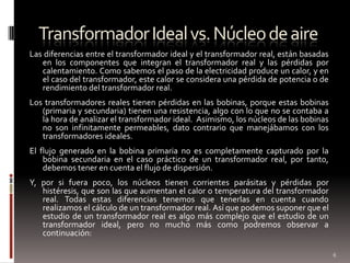 Transformador Ideal vs. Núcleo de aireLas diferencias entre el transformador ideal y el transformador real, están basadas en los componentes que integran el transformador real y las pérdidas por calentamiento. Como sabemos el paso de la electricidad produce un calor, y en el caso del transformador, este calor se considera una pérdida de potencia o de rendimiento del transformador real. Los transformadores reales tienen pérdidas en las bobinas, porque estas bobinas (primaria y secundaria) tienen una resistencia, algo con lo que no se contaba a la hora de analizar el transformador ideal.  Asimismo, los núcleos de las bobinas no son infinitamente permeables, dato contrario que manejábamos con los transformadores ideales. El flujo generado en la bobina primaria no es completamente capturado por la bobina secundaria en el caso práctico de un transformador real, por tanto, debemos tener en cuenta el flujo de dispersión. Y, por si fuera poco, los núcleos tienen corrientes parásitas y pérdidas por histéresis, que son las que aumentan el calor o temperatura del transformador real. Todas estas diferencias tenemos que tenerlas en cuenta cuando realizamos el cálculo de un transformador real. Así que podemos suponer que el estudio de un transformador real es algo más complejo que el estudio de un transformador ideal, pero no mucho más como podremos observar a continuación:6