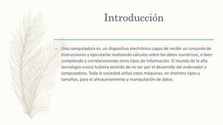 Introducción
– Una computadora es, un dispositivo electrónico capaz de recibir un conjunto de
instrucciones y ejecutarlas ...