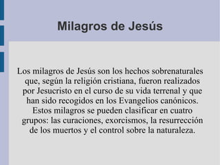 Milagros de Jesús Los milagros de Jesús son los hechos sobrenaturales que, según la religión cristiana, fueron realizados por Jesucristo en el curso de su vida terrenal y que han sido recogidos en los Evangelios canónicos. Estos milagros se pueden clasificar en cuatro grupos: las curaciones, exorcismos, la resurrección de los muertos y el control sobre la naturaleza. 