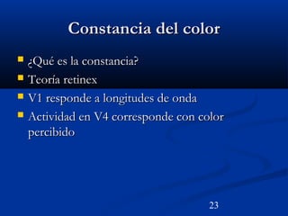 23
Constancia del colorConstancia del color
 ¿Qué es la constancia?¿Qué es la constancia?
 Teoría retinexTeoría retinex
 V1 responde a longitudes de ondaV1 responde a longitudes de onda
 Actividad en V4 corresponde con colorActividad en V4 corresponde con color
percibidopercibido
 