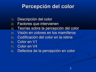 3
Percepción del colorPercepción del color
1)1) Descripción del colorDescripción del color
2)2) Factores que intervienenFactores que intervienen
3)3) Teorías sobre la percepción del colorTeorías sobre la percepción del color
4)4) Visión en colores en los mamíferosVisión en colores en los mamíferos
5)5) Codificación del color en la retinaCodificación del color en la retina
6)6) Color en V1Color en V1
7)7) Color en V4Color en V4
8)8) Defectos de la percepción en colorDefectos de la percepción en color
 