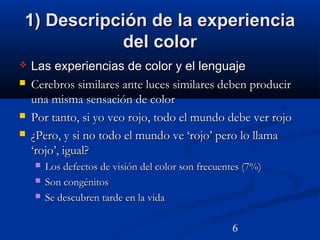 6
1) Descripción de la experiencia1) Descripción de la experiencia
del colordel color
 Las experiencias de color y el lenguajeLas experiencias de color y el lenguaje
 Cerebros similares ante luces similares deben producirCerebros similares ante luces similares deben producir
una misma sensación de coloruna misma sensación de color
 Por tanto, si yo veo rojo, todo el mundo debe ver rojoPor tanto, si yo veo rojo, todo el mundo debe ver rojo
 ¿Pero, y si no todo el mundo ve ‘rojo’ pero lo llama¿Pero, y si no todo el mundo ve ‘rojo’ pero lo llama
‘rojo’, igual?‘rojo’, igual?
 Los defectos de visión del color son frecuentes (7%)Los defectos de visión del color son frecuentes (7%)
 Son congénitosSon congénitos
 Se descubren tarde en la vidaSe descubren tarde en la vida
 