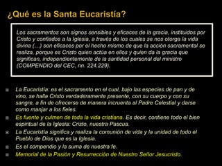 Los sacramentos son signos sensibles y eficaces de la gracia, instituidos por
Cristo y confiados a la Iglesia, a través de los cuales se nos otorga la vida
divina (…) son eficaces por el hecho mismo de que la acción sacramental se
realiza, porque es Cristo quien actúa en ellos y quien da la gracia que
significan, independientemente de la santidad personal del ministro
(COMPENDIO del CEC, nn. 224.229).
 La Eucaristía: es el sacramento en el cual, bajo las especies de pan y de
vino, se halla Cristo verdaderamente presente, con su cuerpo y con su
sangre, a fin de ofrecerse de manera incruenta al Padre Celestial y darse
como manjar a los fieles.
 Es fuente y culmen de toda la vida cristiana. Es decir, contiene todo el bien
espiritual de la Iglesia: Cristo, nuestra Pascua.
 La Eucaristía significa y realiza la comunión de vida y la unidad de todo el
Pueblo de Dios que es la Iglesia.
 Es el compendio y la suma de nuestra fe.
 Memorial de la Pasión y Resurrección de Nuestro Señor Jesucristo.
 