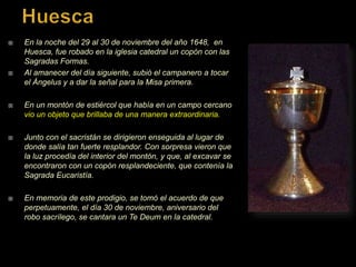  En la noche del 29 al 30 de noviembre del año 1648, en
Huesca, fue robado en la iglesia catedral un copón con las
Sagradas Formas.
 Al amanecer del día siguiente, subió el campanero a tocar
el Ángelus y a dar la señal para la Misa primera.
 En un montón de estiércol que había en un campo cercano
vio un objeto que brillaba de una manera extraordinaria.
 Junto con el sacristán se dirigieron enseguida al lugar de
donde salía tan fuerte resplandor. Con sorpresa vieron que
la luz procedía del interior del montón, y que, al excavar se
encontraron con un copón resplandeciente, que contenía la
Sagrada Eucaristía.
 En memoria de este prodigio, se tomó el acuerdo de que
perpetuamente, el día 30 de noviembre, aniversario del
robo sacrílego, se cantara un Te Deum en la catedral.
 