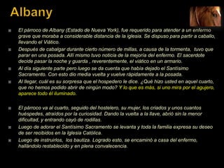  El párroco de Albany (Estado de Nueva York), fue requerido para atender a un enfermo
grave que moraba a considerable distancia de la iglesia. Se dispuso para partir a caballo,
llevando el Viático.
 Después de cabalgar durante cierto número de millas, a causa de la tormenta, tuvo que
parar en una posada. Allí mismo tuvo noticia de la mejoría del enfermo. El sacerdote
decide pasar la noche y guarda , reverentemente, el viático en un armario.
 Al día siguiente parte pero luego se da cuenta que había dejado el Santísimo
Sacramento. Con esto dio media vuelta y vuelve rápidamente a la posada.
 Al llegar, cuál es su sorpresa que el hospedero le dice. ¿Qué hizo usted en aquel cuarto,
que no hemos podido abrir de ningún modo? Y lo que es más, si uno mira por el agujero,
aparece todo él iluminado.
 El párroco va al cuarto, seguido del hostelero, su mujer, los criados y unos cuantos
huéspedes, atraídos por la curiosidad. Dando la vuelta a la llave, abrió sin la menor
dificultad, y entrando cayó de rodillas.
 Luego de adorar el Santísimo Sacramento se levanta y toda la familia expresa su deseo
de ser recibidos en la Iglesia Católica.
 Luego de instruirlos, los bautiza. Logrado esto, se encaminó a casa del enfermo,
hallándolo restablecido y en plena convalecencia.
 