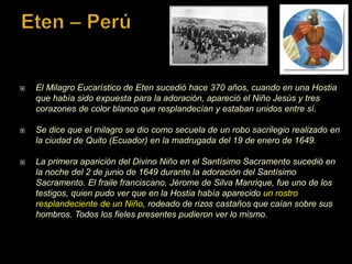  El Milagro Eucarístico de Eten sucedió hace 370 años, cuando en una Hostia
que había sido expuesta para la adoración, apareció el Niño Jesús y tres
corazones de color blanco que resplandecían y estaban unidos entre sí.
 Se dice que el milagro se dio como secuela de un robo sacrilegio realizado en
la ciudad de Quito (Ecuador) en la madrugada del 19 de enero de 1649.
 La primera aparición del Divino Niño en el Santísimo Sacramento sucedió en
la noche del 2 de junio de 1649 durante la adoración del Santísimo
Sacramento. El fraile franciscano, Jérome de Silva Manrique, fue uno de los
testigos, quien pudo ver que en la Hostia había aparecido un rostro
resplandeciente de un Niño, rodeado de rizos castaños que caían sobre sus
hombros. Todos los fieles presentes pudieron ver lo mismo.
 