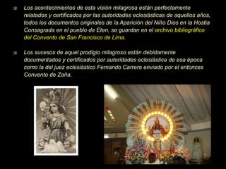  Los acontecimientos de esta visión milagrosa están perfectamente
relatados y certificados por las autoridades eclesiásticas de aquellos años,
todos los documentos originales de la Aparición del Niño Dios en la Hostia
Consagrada en el pueblo de Eten, se guardan en el archivo bibliográfico
del Convento de San Francisco de Lima.
 Los sucesos de aquel prodigio milagroso están debidamente
documentados y certificados por autoridades eclesiástica de esa época
como la del juez eclesiástico Fernando Carrera enviado por el entonces
Convento de Zaña.
 
