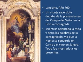 Lanciano. Año 700, Un monje sacerdote dudaba de la presencia real del Cuerpo del Señor en la Hostia consagrada. Mientras celebraba la Misa y decía las palabras de la consagración, vio que la Hostia se convertía en Carne y el vino en Sangre. Todo fue mostrado a los presentes. 