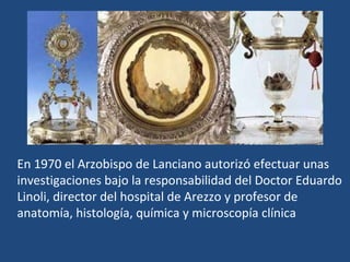 En 1970 el Arzobispo de Lanciano autorizó efectuar unas investigaciones bajo la responsabilidad del Doctor Eduardo Linoli, director del hospital de Arezzo y profesor de anatomía, histología, química y microscopía clínica 