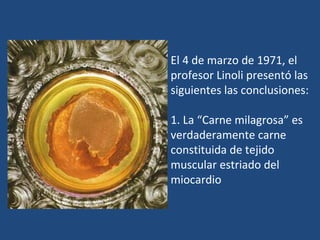 El 4 de marzo de 1971, el profesor Linoli presentó las siguientes las conclusiones: 1. La “Carne milagrosa” es verdaderamente carne constituida de tejido  muscular estriado del miocardio 
