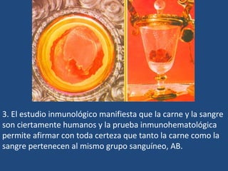 3. El estudio inmunológico manifiesta que la carne y la sangre son ciertamente humanos y la prueba inmunohematológica permite afirmar con toda certeza que tanto la carne como la sangre pertenecen al mismo grupo sanguíneo, AB.  
