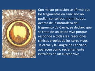 Con mayor precisión se afirmó que los fragmentos en Lanciano no podían ser tejidos momificados.  Acerca de la naturaleza del fragmento de Carne, se declaró que se trata de un tejido vivo porque responde a todas las  reacciones clínicas propias de los seres vivos. la carne y la Sangre de Lanciano aparecen como recientemente extraídas de un cuerpo vivo. 