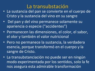 La transubstación La sustancia del pan se convierte en el cuerpo de Cristo y la sustancia del vino en su sangre Del pan y del vino permanece solamente su apariencia o especie (“accidentes”) Permanecen las dimensiones, el color, el sabor, el olor y también el valor nutricional Pero no permanece la sustancia, la verdadera esencia, porque transformó en el cuerpo y la sangre de Cristo.  La transubstanciación no puede ser en ningún modo experimentada por los sentidos, solo la fe nos asegura esta admirable transformación 