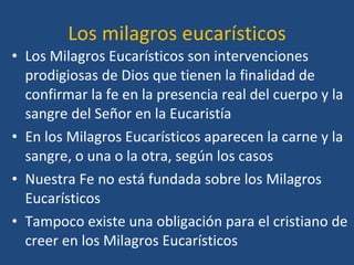 Los milagros eucarísticos Los Milagros Eucarísticos son intervenciones prodigiosas de Dios que tienen la finalidad de confirmar la fe en la presencia real del cuerpo y la sangre del Señor en la Eucaristía En los Milagros Eucarísticos aparecen la carne y la sangre, o una o la otra, según los casos Nuestra Fe no está fundada sobre los Milagros Eucarísticos Tampoco existe una obligación para el cristiano de creer en los Milagros Eucarísticos 
