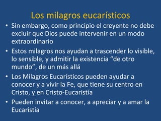 Los milagros eucarísticos Sin embargo, como principio el creyente no debe excluir que Dios puede intervenir en un modo extraordinario  Estos milagros nos ayudan a trascender lo visible, lo sensible, y admitir la existencia “de otro mundo”, de un más allá Los Milagros Eucarísticos pueden ayudar a conocer y a vivir la Fe, que tiene su centro en Cristo, y en Cristo-Eucaristía Pueden invitar a conocer, a apreciar y a amar la Eucaristía 