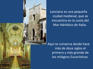 Lanciano es una pequeña ciudad medieval, que se encuentra en la costa del Mar Adriático de Italia.  Aquí se conserva desde hace m á s de doce siglos el primero y m á s grande de los milagros Eucarísticos. 