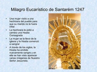 Milagro Eucarístico de Santarém 1247   Una mujer visito a una hechicera del pueblo para que su marido no le fuera infiel La hechicera le pidió a cambio una Hostia Consagrada La mujer se la llevo de la iglesia y la Hostia comenzó a sangrar A través de los siglos, la Hostia ha emitido nuevamente sangre y en ella se han visto aparecer varias imágenes de Nuestro Señor Jesucristo.  