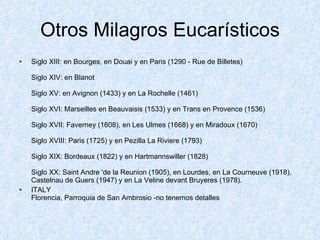 Otros Milagros Eucarísticos Siglo XIII: en Bourges, en Douai y en Paris (1290 - Rue de Billetes) Siglo XIV: en Blanot Siglo XV: en Avignon (1433) y en La Rochelle (1461) Siglo XVI: Marseilles en Beauvaisis (1533) y en Trans en Provence (1536) Siglo XVII: Faverney (1608), en Les Ulmes (1668) y en Miradoux (1670) Siglo XVIII: Paris (1725) y en Pezilla La Riviere (1793) Siglo XIX: Bordeaux (1822) y en Hartmannswiller (1828) Siglo XX: Saint Andre 'de la Reunion (1905), en Lourdes, en La Courneuve (1918), Castelnau de Guers (1947) y en La Veline devant Bruyeres (1978). ITALY Florencia, Parroquia de San Ambrosio -no tenemos detalles 