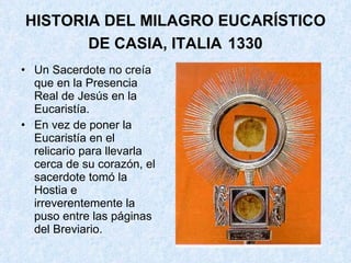 HISTORIA DEL MILAGRO EUCARÍSTICO DE CASIA, ITALIA   1330 Un Sacerdote no creía que en la Presencia Real de Jesús en la Eucaristía.  En vez de poner la Eucaristía en el relicario para llevarla cerca de su corazón, el sacerdote tomó la Hostia e irreverentemente la puso entre las páginas del Breviario.  
