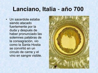 Lanciano, Italia  -  año   700   Un sacerdote estaba siendo atacado fuertemente por la duda y después de haber pronunciado las solemnes palabras de la consagración, vio como la Santa Hostia se convirtió en un círculo de carne y el vino en sangre visible.  