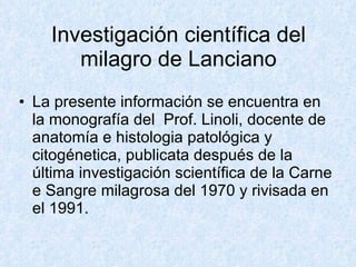 Investigación científica del milagro de Lanciano La presente información se encuentra en la monografía del  Prof. Linoli, docente de anatomía e histologia patológica y citogénetica, publicata después de la última investigación scientífica de la Carne e Sangre milagrosa del 1970 y rivisada en el 1991. 