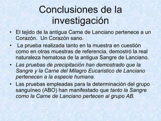 Conclusiones de la investigación El tejido de la antigua Carne de Lanciano pertenece a un Corazón.  Un Corazón sano.  La prueba realizada tanto en la muestra en cuestión como en otras muestras de referencia, demostró la real naturaleza hematosa de la antigua Sangre de Lanciano. Las pruebas de precipitación han demostrado que la Sangre y la Carne del Milagro Eucaristico de Lanciano pertenecen a la especie humana.    Las pruebas empleadas para la determinación del grupo sanguíneo (ABO) han manifestado que  tanto la Sangre como la Carne de Lanciano pertecen al grupo AB.  