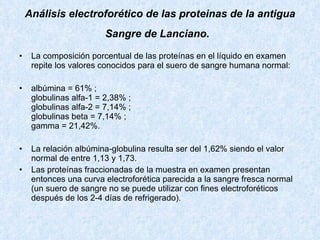 Análisis electroforético de las proteinas de la antigua Sangre de Lanciano.   La composición porcentual de las proteínas en el líquido en examen repite los valores conocidos para el suero de sangre humana normal:  albúmina = 61% ; globulinas alfa-1 = 2,38% ; globulinas alfa-2 = 7,14% ; globulinas beta = 7,14% ; gamma = 21,42%. La relación albúmina-globulina resulta ser del 1,62% siendo el valor normal de entre 1,13 y 1,73. Las proteínas fraccionadas de la muestra en examen presentan entonces una curva electroforética parecida a la sangre fresca normal (un suero de sangre no se puede utilizar con fines electroforéticos después de los 2-4 días de refrigerado).   