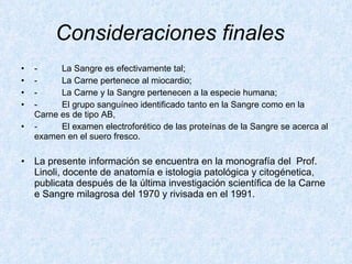 Consideraciones finales     -          La Sangre es efectivamente tal; -          La Carne pertenece al miocardio; -          La Carne y la Sangre pertenecen a la especie humana; -          El grupo sanguíneo identificado tanto en la Sangre como en la  Carne es de tipo AB, -          El examen electroforético de las proteínas de la Sangre se acerca al examen en el suero fresco.  La presente información se encuentra en la monografía del  Prof. Linoli, docente de anatomía e istologia patológica y citogénetica, publicata después de la última investigación scientífica de la Carne e Sangre milagrosa del 1970 y rivisada en el 1991.   