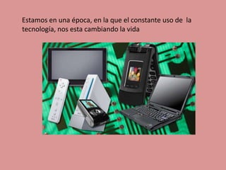 Estamos en una época, en la que el constante uso de la tecnología, nos esta cambiando la vida