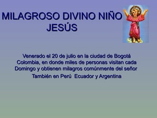MILAGROSO DIVINO NIÑO
       JESÚS

     Venerado el 20 de julio en la ciudad de Bogotá
   Colombia, en donde miles de personas visitan cada
  Domingo y obtienen milagros comúnmente del señor
        También en Perú Ecuador y Argentina
 