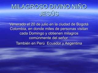 MILAGROSO DIVINO NIÑO JESÚS Venerado el 20 de julio en la ciudad de Bogotá Colombia, en donde miles de personas visitan cada Domingo y obtienen milagros comúnmente del señor  También en Perú  Ecuador y Aegentina 