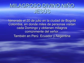 MILAGROSO DIVINO NIÑO JESÚS Venerado el 20 de julio en la ciudad de Bogotá Colombia, en donde miles de personas visitan cada Domingo y obtienen milagros comúnmente del señor  También en Perú  Ecuador y Aegentina 