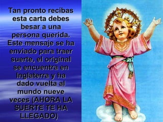 Tan pronto recibas esta carta debes besar a una persona querida. Este mensaje se ha enviado para traer suerte, el original se encuentra en Inglaterra y ha dado vuelta al mundo nueve veces (AHORA LA SUERTE TE HA LLEGADO)   