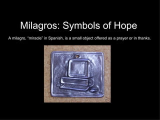 Milagros: Symbols of Hope A milagro, “miracle” in Spanish, is a small object offered as a prayer or in thanks. 