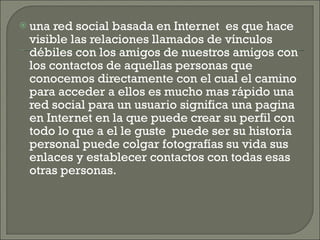 una red social basada en Internet  es que hace visible las relaciones llamados de vínculos débiles con los amigos de nuestros amigos con los contactos de aquellas personas que conocemos directamente con el cual el camino para acceder a ellos es mucho mas rápido una red social para un usuario significa una pagina en Internet en la que puede crear su perfil con todo lo que a el le guste  puede ser su historia personal puede colgar fotografías su vida sus enlaces y establecer contactos con todas esas otras personas. 