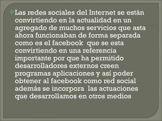 Las redes sociales del Internet se están convirtiendo en la actualidad en un agregado de muchos servicios que asta ahora funcionaban de forma separada como es el facebook  que se esta convirtiendo en una referencia importante por que ha permitido desarrolladores externos creen programas aplicaciones y así poder obtener al facebook como red social además se incorpora  las actuaciones que desarrollamos en otros medios  