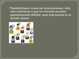 También hacer cosas con otras personas  todo esto contribuye a que los vínculos sociales  aparentemente débiles  sean más fuertes en el mundo virtual. 