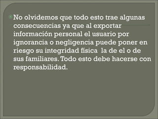 No olvidemos que todo esto trae algunas consecuencias ya que al exportar información personal el usuario por ignorancia o negligencia puede poner en riesgo su integridad física  la de el o de sus familiares. Todo esto debe hacerse con responsabilidad. 