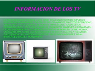 INFORMACION DE LOS TV
LA TELEVISION ELECTRONICA, CUYA BASE ERA CONVERSIÓN DE IMPULSOS
ELÉCTRICOS EN IMÁGENES, FUE FRUTO DE LOS AVANCES EN FOTOELECTRICIDAD
ONDAS HERTZ Y FOTOGRAFIA DE PUNTOS, IMPULSADOS, TODOS ESTOS
DESARROLLADOS, POR LA NECESIDAD DE TRANSMITIR IMÁGENES A DISTANCIA EN
LA QUE SE EMBARCAN LAS GRANDES POTENCIAS MUNDIALES. LA BBC ACEPTA,
UNOS AÑOS MAS TARDE LAS INNOVACIONES DE EMI EN CUANTO A TELEVISION
ELECTRONICA Y UN LUSTRO DESPUES DE LOS ESTADOUNIDENSES, GRAN
BRETAÑA SE SUMA LA MODERNIDAD

 