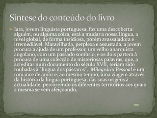  Iara, jovem linguista portuguesa, faz uma descoberta:
  alguém, ou alguma coisa, está a mudar a nossa língua, a
  nível global, de forma insidiosa, porém avassaladora e
  irremediável. Maravilhada, perplexa e assustada, a jovem
  procura a ajuda de um professor, um velho anarquista
  angolano, com um passado sombrio, e os dois partem à
  procura de uma colecção de misteriosas palavras, que, a
  acreditar num documento do século XVII, teriam sido
  roubadas à "língua dos pássaros". Milagrário Pessoal é um
  romance de amor e, ao mesmo tempo, uma viagem através
  da história da língua portuguesa, das suas origens à
  actualidade, percorrendo os diferentes territórios aos quais
  a mesma se vem afeiçoando.
 