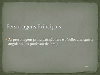  As personagens principais são Iara e o Velho anarquista
 angolano ( ex professor de Iara ) .
 