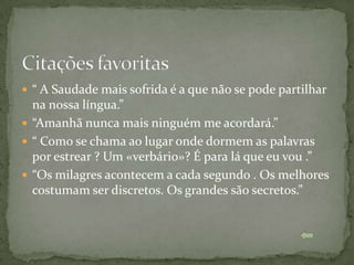  “ A Saudade mais sofrida é a que não se pode partilhar
  na nossa língua.”
 “Amanhã nunca mais ninguém me acordará.”
 “ Como se chama ao lugar onde dormem as palavras
  por estrear ? Um «verbário»? É para lá que eu vou .”
 “Os milagres acontecem a cada segundo . Os melhores
  costumam ser discretos. Os grandes são secretos.”
 
