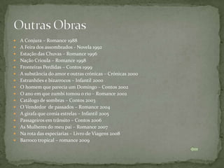    A Conjura – Romance 1988
   A Feira dos assombrados - Novela 1992
   Estação das Chuvas – Romance 1996
   Nação Crioula – Romance 1998
   Fronteiras Perdidas – Contos 1999
   A substância do amor e outras crónicas – Crónicas 2000
   Estranhões e bizarrocos – Infantil 2000
   O homem que parecia um Domingo – Contos 2002
   O ano em que zumbi tomou o rio – Romance 2002
   Catálogo de sombras – Contos 2003
   O Vendedor de passados – Romance 2004
   A girafa que comia estrelas – Infantil 2005
   Passageiros em trânsito – Contos 2006
   As Mulheres do meu pai – Romance 2007
   Na rota das especiarias – Livro de Viagens 2008
   Barroco tropical – romance 2009
 