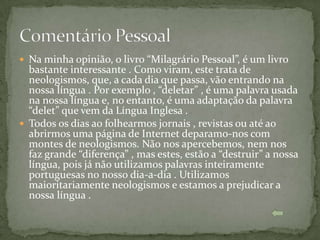  Na minha opinião, o livro “Milagrário Pessoal”, é um livro
  bastante interessante . Como viram, este trata de
  neologismos, que, a cada dia que passa, vão entrando na
  nossa língua . Por exemplo , “deletar” , é uma palavra usada
  na nossa língua e, no entanto, é uma adaptação da palavra
  “delet” que vem da Língua Inglesa .
 Todos os dias ao folhearmos jornais , revistas ou até ao
  abrirmos uma página de Internet deparamo-nos com
  montes de neologismos. Não nos apercebemos, nem nos
  faz grande “diferença” , mas estes, estão a “destruir” a nossa
  língua, pois já não utilizamos palavras inteiramente
  portuguesas no nosso dia-a-dia . Utilizamos
  maioritariamente neologismos e estamos a prejudicar a
  nossa língua .
 
