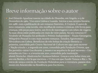  José Eduardo Agualusa nasceu na cidade do Huambo, em Angola, a 13 de
  Dezembro de 1960. Vive entre Lisboa e Luanda. Iniciou a sua carreira literária
  em 1988, com a publicação de um romance histórico, A Conjura. É autor de
  nove romances, uma novela, oito recolhas de contos e crónicas, três livros para
  crianças, três peças para teatro, um livro de reportagens e um relato de viagens.
  As suas obras estão publicadas em mais de vinte países. Ao seu romance O
  Vendedor de Passados foi atribuído o Prémio Independent – Ficção Estrangeira.
  Milagrário Pessoal é o seu mais recente romance. Estudou Agronomia e
  Silvicultura em Lisboa. Beneficiou de três bolsas de criação literária: a
  primeira, concedida pelo Centro Nacional de Cultura em 1997 para escrever
  « Nação crioula », a segunda em 2000, concedida pela Fundação Oriente, que
  lhe permitiu visitar Goa durante 3 meses e na sequência da qual escreveu « Um
  estranho em Goa » e a terceira em 2001, concedida pela instituição
  alemã Deutscher Akademischer Austauschdienst. Graças a esta bolsa viveu um
  ano em Berlim, e foi lá que escreveu « O Ano em que Zumbi Tomou o Rio ». No
  início de 2009 a convite da Fundação Holandesa para a Literatura, passou dois
  meses em Amesterdão na Residência para Escritores.
 