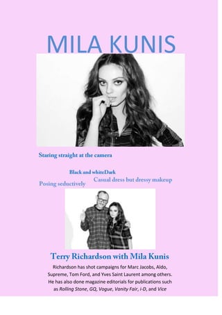 MILA KUNIS




  Richardson has shot campaigns for Marc Jacobs, Aldo,
Supreme, Tom Ford, and Yves Saint Laurent among others.
He has also done magazine editorials for publications such
  as Rolling Stone, GQ, Vogue, Vanity Fair, i-D, and Vice
 